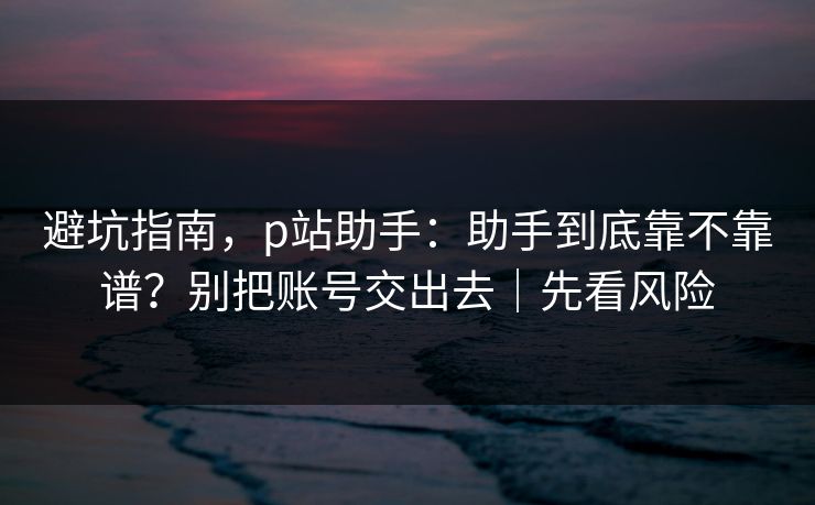 避坑指南，p站助手：助手到底靠不靠谱？别把账号交出去｜先看风险