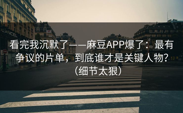 看完我沉默了——麻豆APP爆了：最有争议的片单，到底谁才是关键人物？（细节太狠）