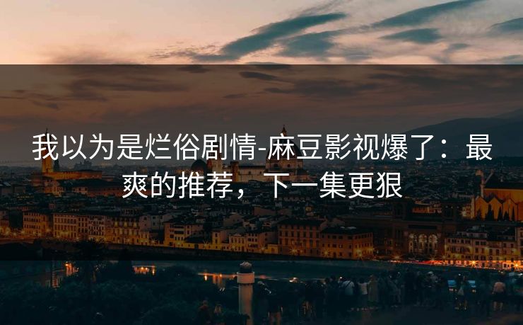 我以为是烂俗剧情-麻豆影视爆了：最爽的推荐，下一集更狠